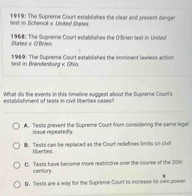 1919: The Supreme Court establishes the clear and present danger
test in Schenck v. United States.
1968: The Supreme Court establishes the O'Brien test in United
States v. O'Brien.
1969: The Supreme Court establishes the imminent lawless action
test in Brandenburg v. Ohio.
What do the events in this timeline suggest about the Supreme Court's
establishment of tests in civil liberties cases?
A. Tests prevent the Supreme Court from considering the same legal
issue repeatedly.
B. Tests can be replaced as the Court redefines limits on civil
liberties.
C. Tests have become more restrictive over the course of the 20th
century.
D. Tests are a way for the Supreme Court to increase its own power.