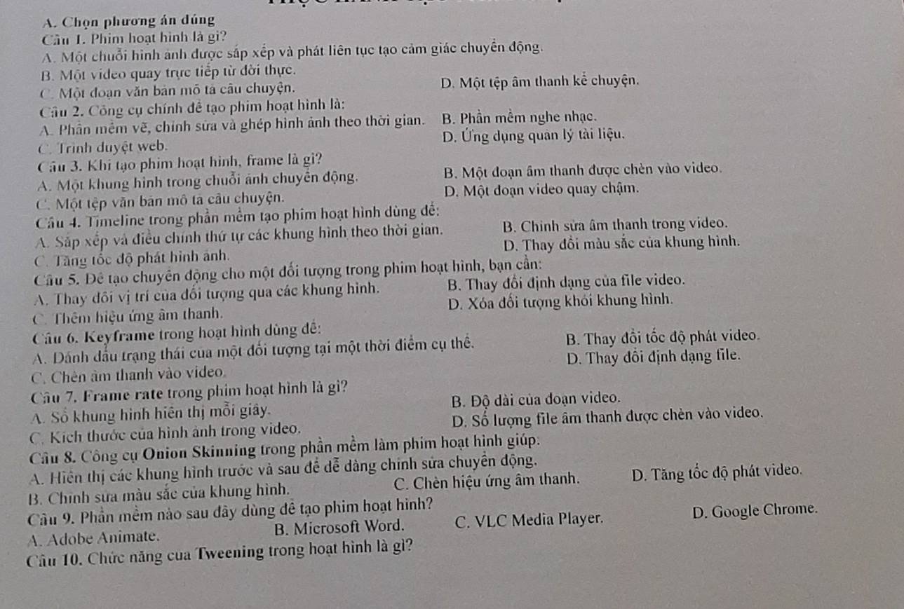 A. Chọn phương án dúng
Cầu 1. Phim hoạt hình là gi?
A. Một chuỗi hình ảnh được sắp xếp và phát liên tục tạo cảm giác chuyển động.
B. Một video quay trực tiếp từ đời thực.
C. Một đoạn văn bản mô tả câu chuyện. D. Một tệp âm thanh kể chuyện.
Cầâu 2. Công cụ chính đễ tạo phim hoạt hình là:
A. Phần mêm vẽ, chính sửa và ghép hình ảnh theo thời gian. B. Phần mềm nghe nhạc.
D. Ứng dụng quân lý tài liệu.
C. Trình duyệt web.
Cầu 3. Khi tạo phim hoạt hình, frame là gi?
A. Một khung hình trong chuỗi ảnh chuyển động. B. Một đoạn âm thanh được chèn vào video.
C. Một tệp văn bản mô tả câu chuyện. D. Một đoạn video quay chậm.
Câu 4. Timeline trong phần mềm tạo phim hoạt hình dùng đế:
A. Sắp xếp và điều chính thứ tự các khung hình theo thời gian. B. Chinh sửa âm thanh trong video.
D. Thay đổi màu sắc của khung hình.
C. Tăng tốc độ phát hình ảnh.
Câu 5. Đê tạo chuyên động cho một đối tượng trong phim hoạt hình, bạn cần:
A. Thay đôi vị trí của đối tượng qua các khung hình. B. Thay đổi định dạng của file video.
C. Thêm hiệu ứng âm thanh. D. Xóa đối tượng khói khung hình.
Câu 6. Keyframe trong hoạt hình dùng đề:
A. Dánh đấu trạng thái của một đối tượng tại một thời điểm cụ thể. B. Thay đổi tốc độ phát video.
C. Chên âm thanh vào video. D. Thay đổi định dạng file.
Câu 7. Frame rate trong phim hoạt hình là gì?
A. Sổ khung hình hiên thị mỗi giây. B. Độ dài của đoạn video.
C. Kích thước của hình ảnh trong video. D. Số lượng file âm thanh được chèn vào video.
Câu 8. Công cụ Onion Skinning trong phần mềm làm phim hoạt hình giúp.
A. Hiện thị các khung hình trước và sau để dễ dàng chính sửa chuyển động.
B. Chính sửa màu sắc của khung hình. C. Chèn hiệu ứng âm thanh. D. Tăng tốc độ phát video.
Cầu 9. Phần mềm nào sau đây dùng đề tạo phim hoạt hình?
A. Adobe Animate. B. Microsoft Word. C. VLC Media Player. D. Google Chrome.
Câu 10. Chức năng của Tweening trong hoạt hình là gì?