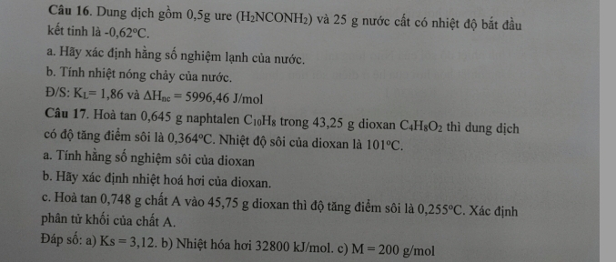 Dung dịch gồm 0,5g ure (H₂NCONH₂) và 25 g nước cất có nhiệt độ bắt đầu 
kết tinh là -0,62°C. 
a. Hãy xác định hằng số nghiệm lạnh của nước. 
b. Tính nhiệt nóng chảy của nước. 
Đ/S: K_L=1,86 và △ H_nc=5996,46J/mol
Câu 17. Hoà tan 0, 645 g naphtalen C_10H_8 trong 43,25 g dioxan C_4H_8O_2 thì dung dịch 
có độ tăng điểm sôi là 0,364°C. Nhiệt độ sôi của dioxan là 101°C. 
a. Tính hằng số nghiệm sôi của dioxan 
b. Hãy xác định nhiệt hoá hơi của dioxan. 
c. Hoà tan 0,748 g chất A vào 45,75 g dioxan thì độ tăng điểm sôi là 0,255°C. Xác định 
phân tử khối của chất A. 
Đáp số: a) Ks=3,12.b) Nhiệt hóa hơi 32800 kJ/mol. c) M=200g/mol