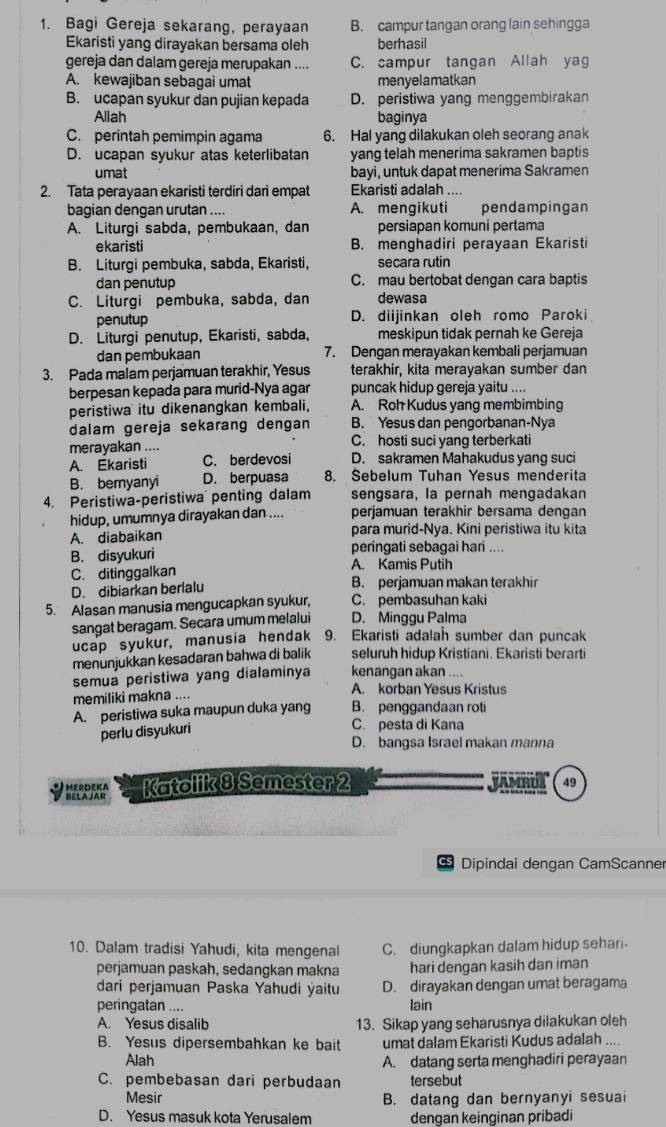 Bagi Gereja sekarang, perayaan B. campur tangan orang lain sehingga
Ekaristi yang dirayakan bersama oleh berhasil
gereja dan dalam gereja merupakan .... C. campur tangan Allah yag
A. kewajiban sebagai umat menyelamatkan
B. ucapan syukur dan pujian kepada D. peristiwa yang menggembirakan
Allah baginya
C. perintah pemimpin agama 6. Hal yang dilakukan oleh seorang anak
D. ucapan syukur atas keterlibatan yang telah menerima sakramen baptis
umat bayi, untuk dapat menerima Sakramen
2. Tata perayaan ekaristi terdiri dari empat Ekaristi adalah ....
bagian dengan urutan .... A. mengikuti pendampingan
A. Liturgi sabda, pembukaan, dan persiapan komuni pertama
ekaristi B. menghadiri perayaan Ekaristi
B. Liturgi pembuka, sabda, Ekaristi, secara rutin
dan penutup C. mau bertobat dengan cara baptis
C. Liturgi pembuka, sabda, dan dewasa
penutup D. diijinkan oleh romo Paroki
D. Liturgi penutup, Ekaristi, sabda, meskipun tidak pernah ke Gereja
dan pembukaan 7. Dengan merayakan kembali perjamuan
3. Pada malam perjamuan terakhir, Yesus terakhir, kita merayakan sumber dan
berpesan kepada para murid-Nya agar puncak hidup gereja yaitu ....
peristiwa itu dikenangkan kembali. A. Roh Kudus yang membimbing
dalam gereja sekarang dengan B. Yesus dan pengorbanan-Nya
merayakan .... C. hosti suci yang terberkati
A. Ekaristi C. berdevosi D. sakramen Mahakudus yang suci
B. bemyanyi D. berpuasa 8. Sebelum Tuhan Yesus menderita
4. Peristiwa-peristiwa penting dalam sengsara, la pernah mengadakan
hidup, umumnya dirayakan dan .... perjamuan terakhir bersama dengan
A. diabaikan para murid-Nya. Kini peristiwa itu kita
B. disyukuri peringati sebagai hari ....
C. ditinggalkan A. Kamis Putih
D. dibiarkan berlalu B. perjamuan makan terakhir
5. Alasan manusia mengucapkan syukur, C. pembasuhan kaki
sangat beragam. Secara umum melalui D. Minggu Palma
ucap syukur, manusia hendak 9. Ekaristi adalah sumber dan puncak
menunjukkan kesadaran bahwa di balik seluruh hidup Kristiani. Ekaristi berarti
semua peristiwa yang dialaminya kenangan akan ....
memiliki makna .... A. korban Yesus Kristus
A. peristiwa suka maupun duka yang B. penggandaan roti
perlu disyukuri
C. pesta di Kana
D. bangsa Israel makan manna
BELA JAR  E R D EKA Katolik 8 Semester 2 JAMRUL 49
CS Dipindai dengan CamScanner
10. Dalam tradisi Yahudi, kita mengenal C. diungkapkan dalam hidup sehari-
perjamuan paskah, sedangkan makna hari dengan kasih dan iman
dari perjamuan Paska Yahudi ýaitu D. dirayakan dengan umat beragama
peringatan .... lain
A. Yesus disalib 13. Sikap yang seharusnya dilakukan oleh
B. Yesus dipersembahkan ke bait umat dalam Ekaristi Kudus adalah ....
Alah A. datang serta menghadiri perayaan
C. pembebasan dari perbudaan tersebut
Mesir B. datang dan bernyanyi sesuai
D. Yesus masuk kota Yerusalem dengan keinginan pribadi