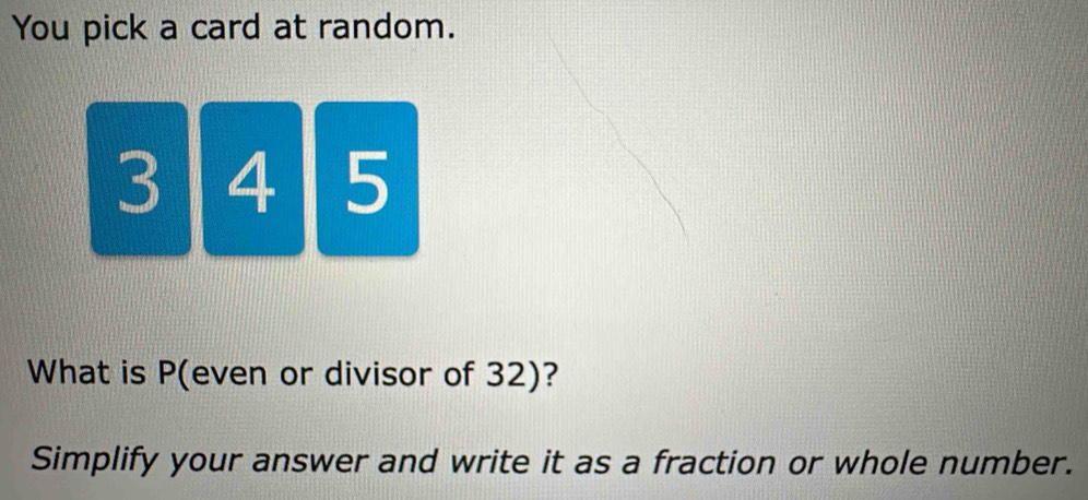 You pick a card at random.
31 4 5
What is P (even or divisor of 32)? 
Simplify your answer and write it as a fraction or whole number.