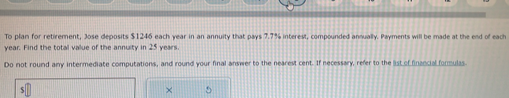 To plan for retirement, Jose deposits $1246 each year in an annuity that pays 7.7% interest, compounded annually. Payments will be made at the end of each
year. Find the total value of the annuity in 25 years. 
Do not round any intermediate computations, and round your final answer to the nearest cent. If necessary, refer to the list of financial formulas. 
×