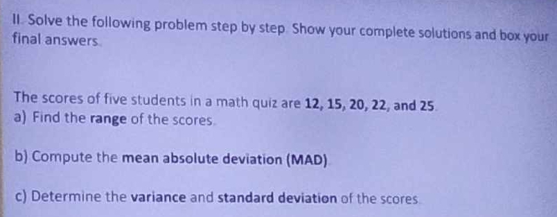 Solve the following problem step by step. Show your complete solutions and box your 
final answers. 
The scores of five students in a math quiz are 12, 15, 20, 22, and 25. 
a) Find the range of the scores. 
b) Compute the mean absolute deviation (MAD) 
c) Determine the variance and standard deviation of the scores