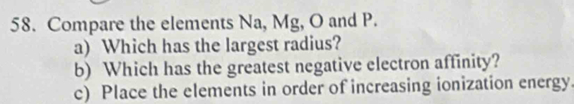 Compare the elements Na, Mg, O and P. 
a) Which has the largest radius? 
b) Which has the greatest negative electron affinity? 
c) Place the elements in order of increasing ionization energy