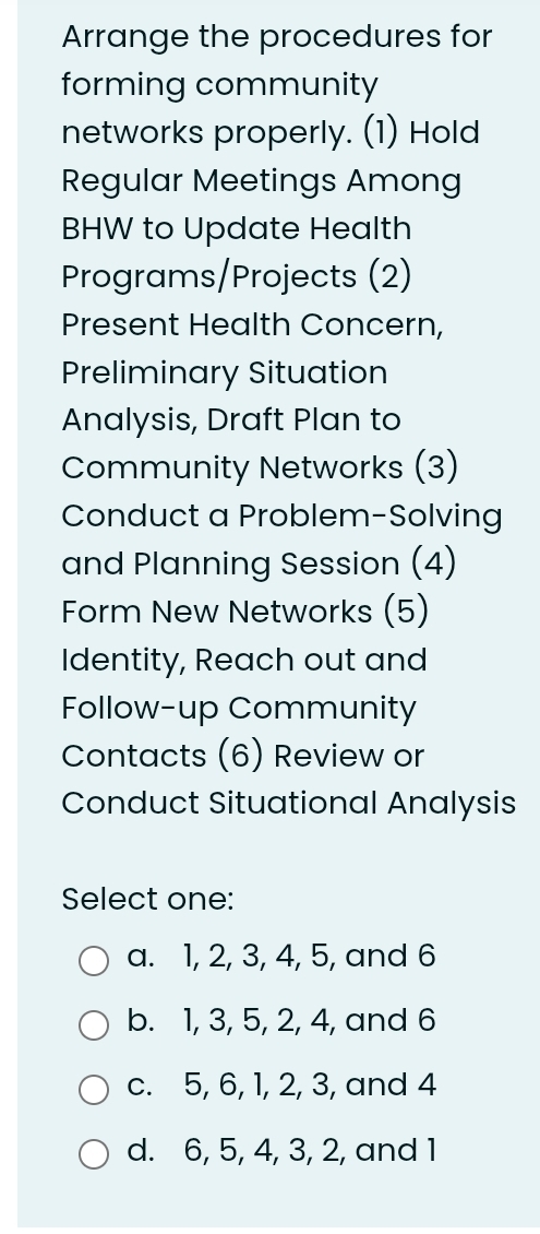 Arrange the procedures for
forming community
networks properly. (1) Hold
Regular Meetings Among
BHW to Update Health
Programs/Projects (2)
Present Health Concern,
Preliminary Situation
Analysis, Draft Plan to
Community Networks (3)
Conduct a Problem-Solving
and Planning Session (4)
Form New Networks (5)
Identity, Reach out and
Follow-up Community
Contacts (6) Review or
Conduct Situational Analysis
Select one:
a. 1, 2, 3, 4, 5, and 6
b. 1, 3, 5, 2, 4, and 6
c. 5, 6, 1, 2, 3, and 4
d. 6, 5, 4, 3, 2, and 1