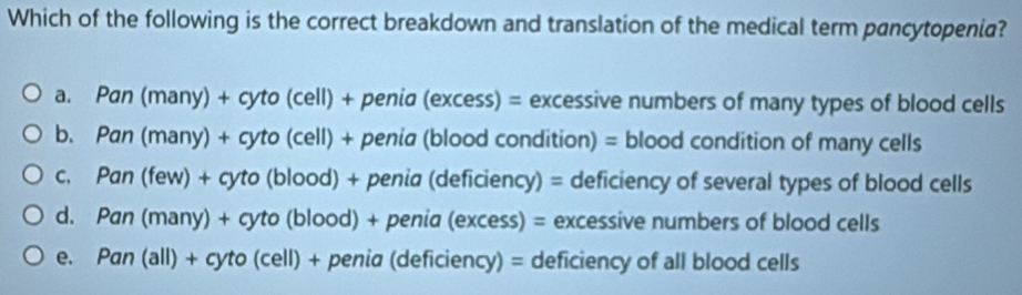 Which of the following is the correct breakdown and translation of the medical term pancytopenia?
a. Pan (many) + cyto (cell) + penia (excess) = excessive numbers of many types of blood cells
b. Pan (many) + cyto (cell) + penia (blood condition) = blood condition of many cells
c. Pan (few) + cyto (blood) + penia (deficiency) = deficiency of several types of blood cells
d. Pan (many) + cyto (blood) + penia (excess) = excessive numbers of blood cells
e. Pan (all) + cyto (cell) + penia (deficiency) = deficiency of all blood cells