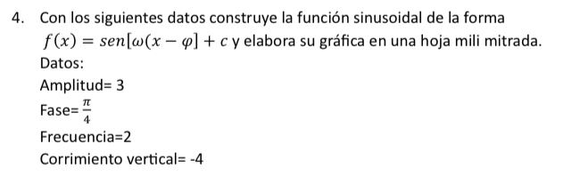 Con los siguientes datos construye la función sinusoidal de la forma
f(x)=sen [omega (x-varphi ]+c y elabora su gráfica en una hoja mili mitrada. 
Datos: 
Amplitud =3
Fase = π /4 
Frecuencia =2
Corrimiento vertica l=-4