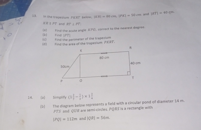 In the trapezium PKRT below, |KR|=80cm, |PK|=50cm and |RT|=40cm.
KRparallel PT and RT⊥ PT
(a) Find the acute angle KPO, correct to the nearest degree. 
(b) Find |PT|
(c) Find the perimeter of the trapezium 
(d) Find the area of the trapezium PKRT. 
14. (a) Simplify (1 2/7 - 1/3 )* 1 3/4 
(b) The diagram below represents a field with a circular pond of diameter 14 m.
PTS and QUR are semi-circles. PQRS is a rectangle with
|PQ|=112m and |QR|=56m.