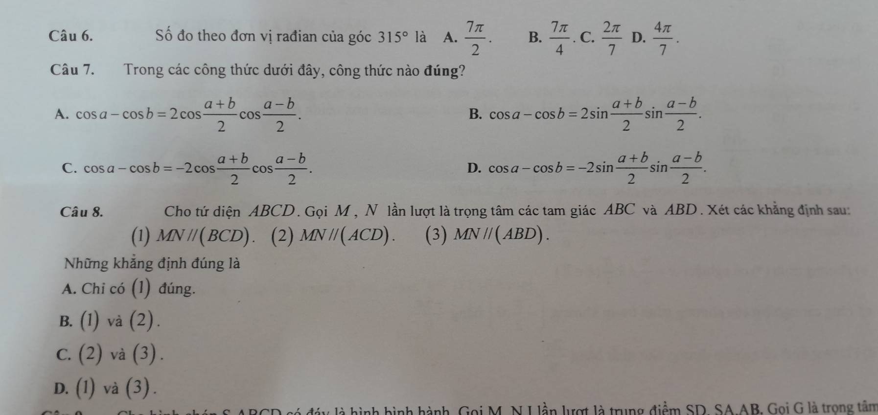 Số đo theo đơn vị rađian của góc 315° là A.  7π /2 . B.  7π /4 . C.  2π /7  D.  4π /7 . 
Câu 7. Trong các công thức dưới đây, công thức nào đúng?
A. cos a-cos b=2cos  (a+b)/2 cos  (a-b)/2 . cos a-cos b=2sin  (a+b)/2 sin  (a-b)/2 . 
B.
C. cos a-cos b=-2cos  (a+b)/2 cos  (a-b)/2 . cos a-cos b=-2sin  (a+b)/2 sin  (a-b)/2 . 
D.
Câu 8. Cho tứ diện ABCD. Gọi M, N lần lượt là trọng tâm các tam giác ABC và ABD. Xét các khẳng định sau:
(1) MN//(BCD) (2) MN//(ACD). (3) MN//(ABD). 
Những khẳng định đúng là
A. Chi có (1) đúng.
B. (1) và (2).
C. 2) và ( 3 ) .
D. (1) và (3) .
là hình hình hành, Gọi M. N I lần lượt là trung điểm SD. SA AB. Gọi G là trong tâm