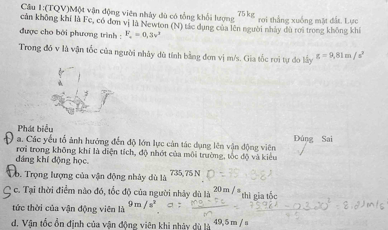 (TQV)Một vận động viên nhảy dù có tổng khối lượng 75kg rơi thẳng xuống mặt đất. Lực
cản không khí là Fc, có đơn vị là Newton (N) tác dụng của lên người nhảy dù rơi trong không khí
được cho bởi phương trình : F_c=0,3v^2
Trong đó v là vận tốc của người nhảy dù tính bằng đơn vị m/s. Gia tốc rơi tự do lấy g=9,81m/s^2
Phát biểu
Đúng Sai
a. Các yếu tố ảnh hưởng đến độ lớn lực cản tác dụng lên vận động viên
rơi trong không khí là diện tích, độ nhớt của môi trường, tốc độ và kiểu
dáng khí động học.
b. Trọng lượng của vận động nhảy dù là 735, 75 N
c. Tại thời điểm nào đó, tốc độ của người nhảy dù là 20 m / s thì gia tốc
tức thời của vận động viên là 9m/s^2
d. Vận tốc ổn định của vận động viên khi nhảy dù là 49, 5 m / s