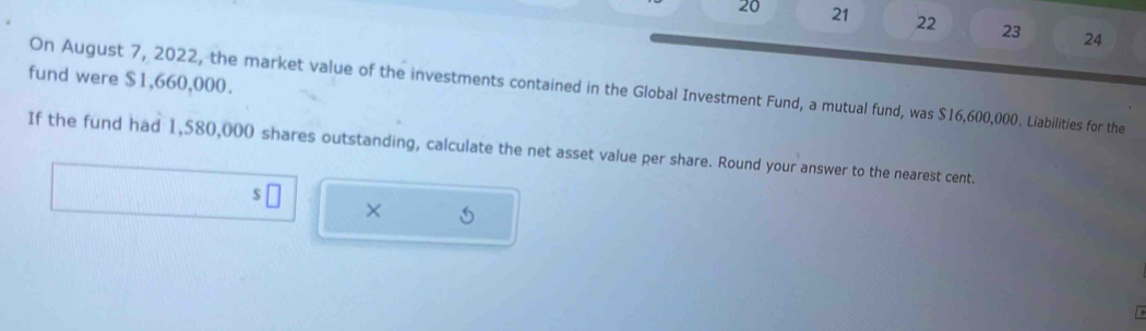 20 21 22 23 24 
fund were $1,660,000. 
On August 7, 2022, the market value of the investments contained in the Global Investment Fund, a mutual fund, was $16,600,000. Liabilities for the 
If the fund had 1,580,000 shares outstanding, calculate the net asset value per share. Round your answer to the nearest cent. 
s 
× 6