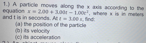 1.) A particle moves along the x axis according to the 
equation x=2.00+3.00t-1.00t^2 , where x is in meters 
and t is in seconds. At t=3.00s , find: 
(a) the position of the particle 
(b) its velocity 
(c) its acceleration