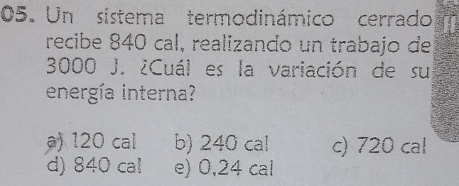 Un sistema termodinámico cerrado
recibe 840 cal, realizando un trabajo de
3000 J. ¿Cuál es la variación de su
energía interna?
a) 120 cal b) 240 cal c) 720 cal
d) 840 ca! e) 0,24 cal