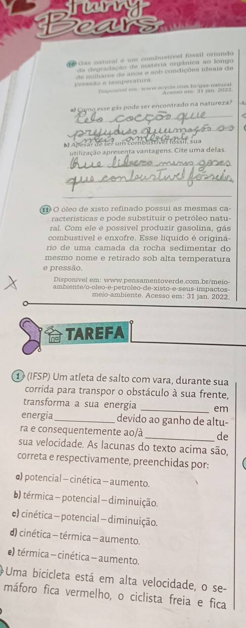 wy
ear
1e Cas natural é um combustível fóssil orfundo
da degradação de matéria orgânica ao longo
de milhares de anos e sob condições ideais de
pressão e temperatura
Desonivel em  www.ecycle.com br/gas-natural
Acesso em 31 Jan 2022.
_
e) Como esse gás pode ser encontrado na natureza?
_
61 Abesar de ser um combustivel fóssil, sua
utilização apresenta vantagens. Cite uma delas.
_
_
_
11 O óleo de xisto refinado possui as mesmas ca-
racterísticas e pode substituir o petróleo natu-
ral. Com ele é possível produzir gasolina, gás
combustivel e enxofre. Esse líquido é originá-
río de uma camada da rocha sedimentar do
mesmo nome e retirado sob alta temperatura
e pressão.
Disponivel em: www.pensamentoverde.com.br/meio-
ambiente/o-oleo-e-petroleo-de-xisto-e-seus-impactos-
meio-ambiente. Acesso em: 31 jan. 2022.
TAREFA
1  (IFSP) Um atleta de salto com vara, durante sua
corrida para transpor o obstáculo à sua frente,
transforma a sua energia _em
energia _devido ao ganho de altu-
ra e consequentemente ao/à _de
sua velocidade. As lacunas do texto acima são,
correta e respectivamente, preenchidas por:
d) potencial - cinética - aumento.
b) térmica - potencial — diminuição.
c) cinética - potencial — diminuição.
d) cinética - térmica - aumento.
e) térmica - cinética - aumento.
Uma bicicleta está em alta velocidade, o se-
máforo fica vermelho, o ciclista freia e fica