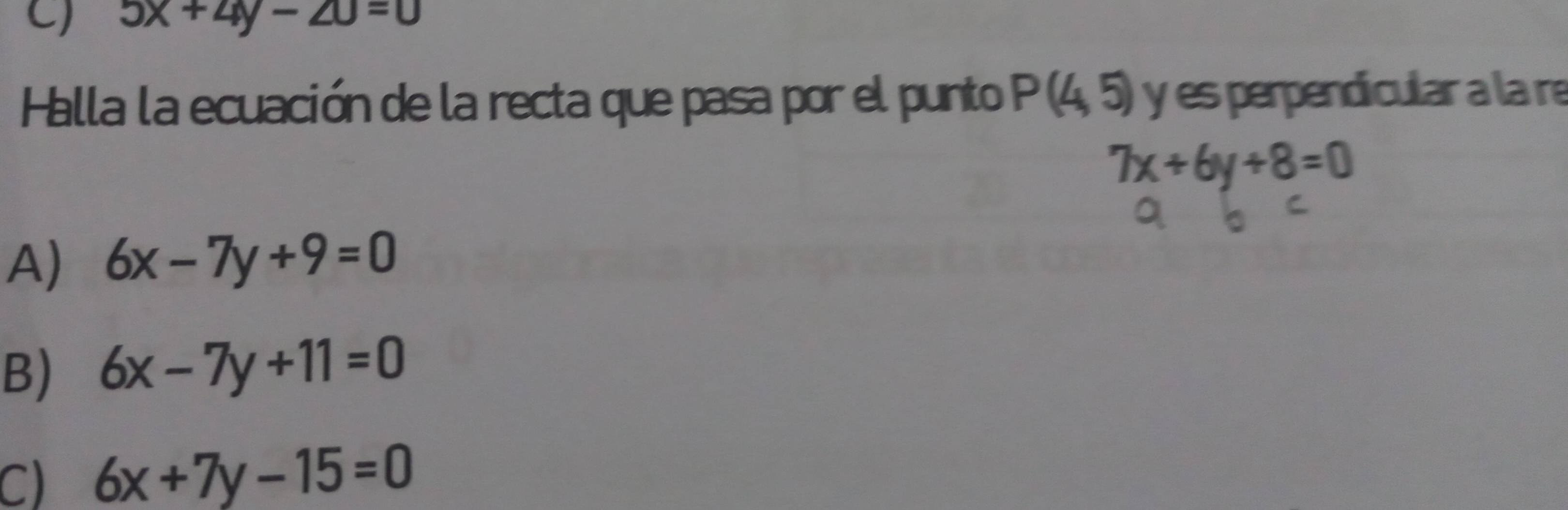 5x+4y-20=0
Halla la ecuación de la recta que pasa por el punto P(4,5) y es perpendicular a la re
7x+6y+8=0
A) 6x-7y+9=0
B) 6x-7y+11=0
C) 6x+7y-15=0