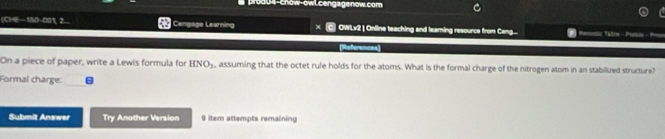 prod04-chow-owL.cengagenow.com 
(CHE—150-001, 2... C Cengage Learning OWLv2 | Online teaching and learning resource from Ceng.... 
References 
On a piece of paper, write a Lewis formula for HNO_3 , assuming that the octet rule holds for the atoms. What is the formal charge of the nitrogen atom in an stabilized structure? 
Formal charge: 
Submit Answer Try Another Version 9 item attempts remaining