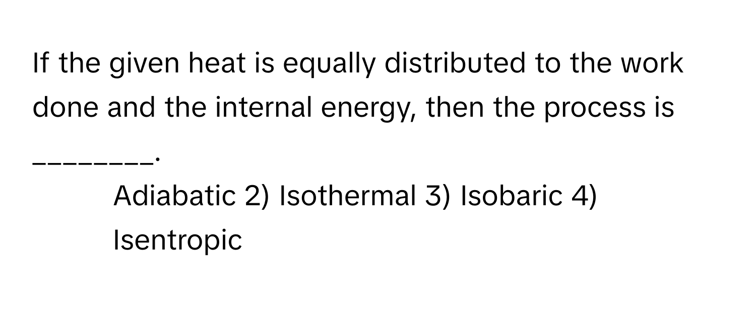 If the given heat is equally distributed to the work done and the internal energy, then the process is ________.

1) Adiabatic 2) Isothermal 3) Isobaric 4) Isentropic