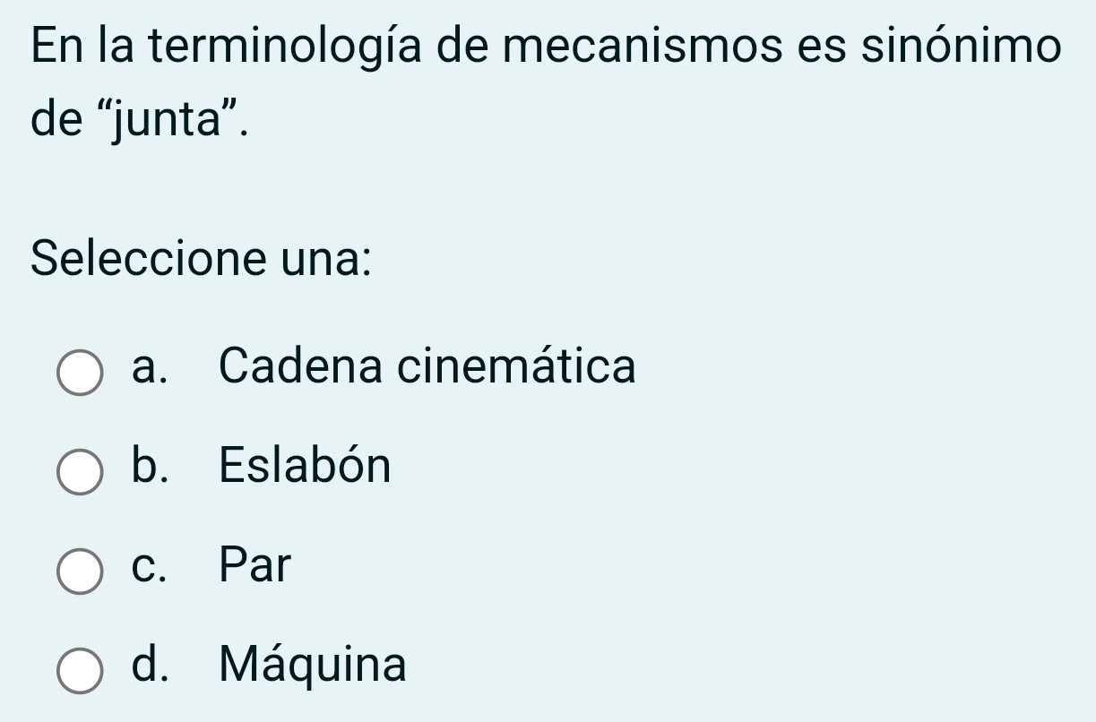 En la terminología de mecanismos es sinónimo
de “junta”.
Seleccione una:
a. Cadena cinemática
b. Eslabón
c. Par
d. Máquina