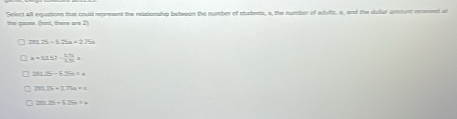 Select all equations that could represent the relationship between the number of students, a, the number of adults, a, and the dollar amount recewed at
the game. (hint, there are 2)
291.25-5.25a=2.75s
a=53.57- (1.75)/4.25 s
281.25-5.25=a
291.25+275a=1
291.25+5.25s=z_2