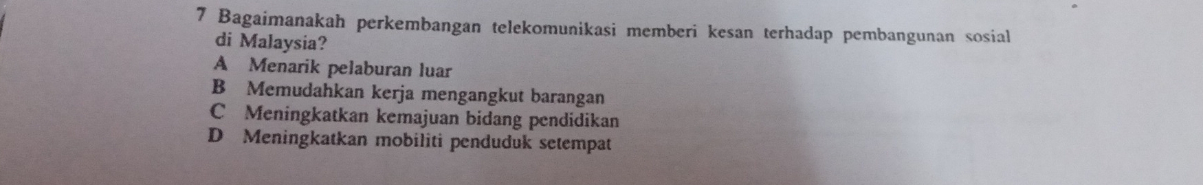 Bagaimanakah perkembangan telekomunikasi memberi kesan terhadap pembangunan sosial
di Malaysia?
A Menarik pelaburan luar
B Memudahkan kerja mengangkut barangan
C Meningkatkan kemajuan bidang pendidikan
D Meningkatkan mobiliti penduduk setempat