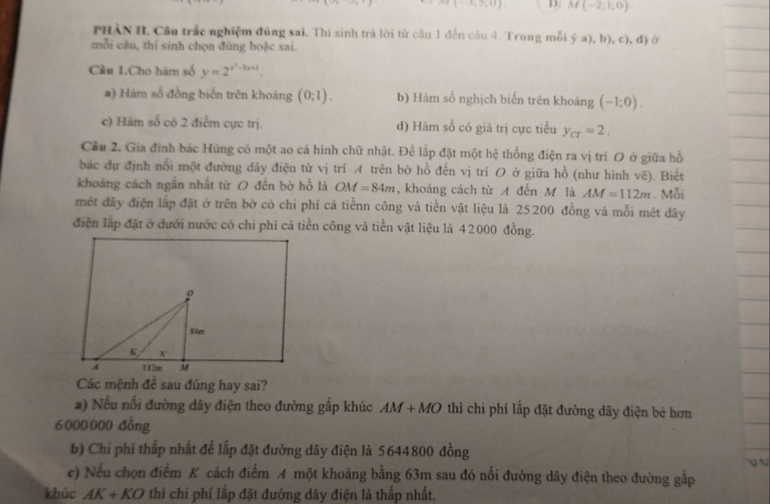 y(-3,5;0) D. M(-2,1,0)
PHẢN II. Cầu trấc nghiệm đủng sai. Thí sinh trả lời từ câu 1 đến câu 4. Trong mỗi ya),b),c), d) ớ
mỗi câu, thí sinh chọn đùng hoặc sai.
Cầu 1.Cho hàm số y=2^(x^2)-3x+1.
a) Hàm số đồng biến trên khoảng (0;1). b) Hàm số nghịch biến trên khoảng (-1;0).
c) Hàm số có 2 điểm cực trị. đ) Hàm số có giả trị cực tiểu y_C=2.
Cầu 2. Gia đình bắc Hùng có một ao cá hình chữ nhật. Để lắp đặt một hệ thống điện ra vị trí O ở giữa hồ
bắc dự định nổi một đường dãy điện từ vị trí A trên bờ hồ đến vị tri O ở giữa hồ (như hình vẽ). Biết
khoảng cách ngắn nhất từ O đến bờ hồ là OM=84m , khoảng cách từ A đến M là AM=112m. Mỗi
mét đây điện lắp đặt ở trên bờ có chi phí cả tiềnn công và tiền vật liệu là 25200 đồng và mỗi mét dây
điện lắp đặt ở dưới nước có chi phí cả tiền công và tiền vật liệu là 42000 đồng.
Các mệnh đề sau đúng hay sai?
a) Nếu nổi đường dây điện theo đường gấp khúc AM+MO thì chi phí lắp đặt đường dây điện bé hơn
6000000 đồng
b) Chi phi thấp nhất để lắp đặt đường dây điện là 5644800 đồng
c) Nếu chọn điểm K cách điểm A một khoảng bằng 63m sau đó nối đường dây điện theo đường gắp
khúc AK+KO thì chi phí lắp đặt đường dây điện là thấp nhất.