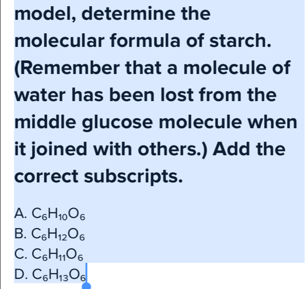 model, determine the
molecular formula of starch.
(Remember that a molecule of
water has been lost from the
middle glucose molecule when
it joined with others.) Add the
correct subscripts.
A. C_6H_10O_6
B. C_6H_12O_6
C. C_6H_11O_6
D. C_6H_13O_6