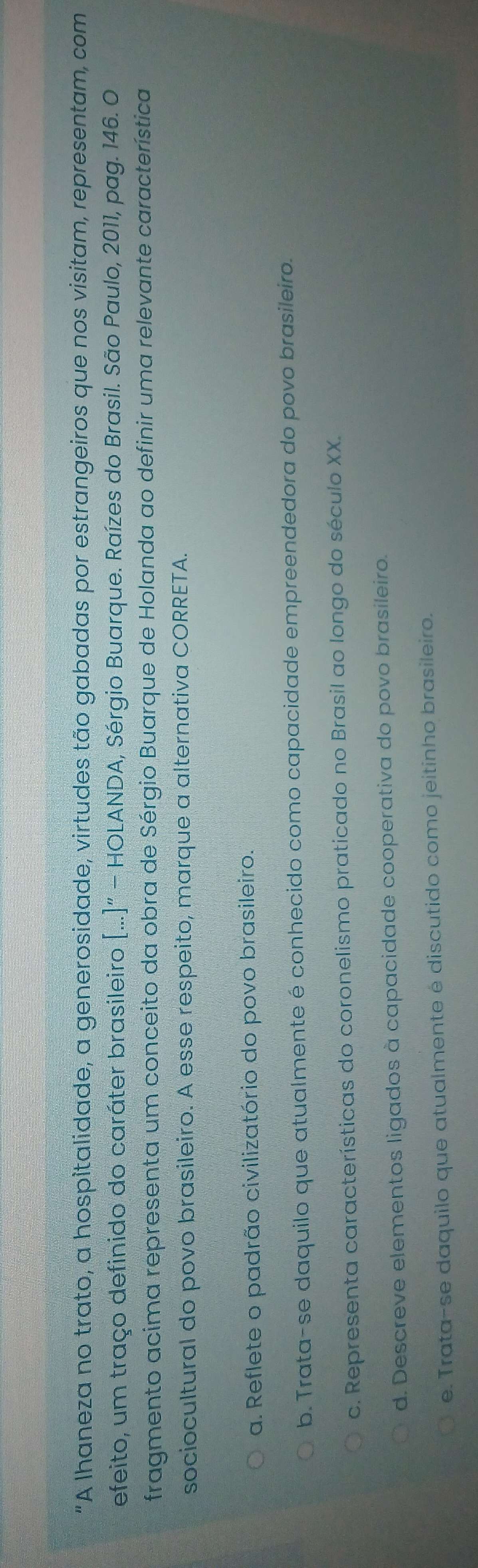 "A Ihaneza no trato, a hospitalidade, a generosidade, virtudes tão gabadas por estrangeiros que nos visitam, representam, com
efeito, um traço definido do caráter brasileiro [...]''-HO LANDA, Sérgio Buarque. Raízes do Brasil. São Paulo, 2011, pag. 146. O
fragmento acima representa um conceito da obra de Sérgio Buarque de Holanda ao definir uma relevante característica
sociocultural do povo brasileiro. A esse respeito, marque a alternativa CORRETA.
a. Reflete o padrão civilizatório do povo brasileiro.
b. Trata-se daquilo que atualmente é conhecido como capacidade empreendedora do povo brasileiro.
c. Representa características do coronelismo praticado no Brasil ao longo do século XX.
d. Descreve elementos ligados à capacidade cooperativa do povo brasileiro.
e. Trata-se daquilo que atualmente é discutido como jeitinho brasileiro.