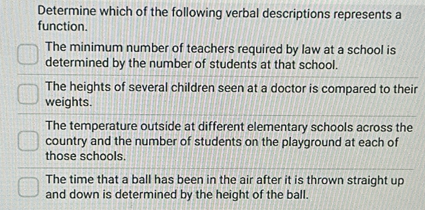 Determine which of the following verbal descriptions represents a
function.
The minimum number of teachers required by law at a school is
determined by the number of students at that school.
The heights of several children seen at a doctor is compared to their
weights.
The temperature outside at different elementary schools across the
country and the number of students on the playground at each of
those schools.
The time that a ball has been in the air after it is thrown straight up
and down is determined by the height of the ball.