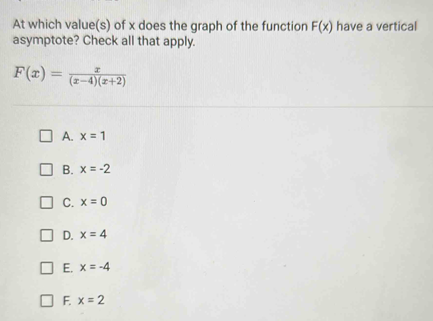 At which value(s) of x does the graph of the function F(x) have a vertical
asymptote? Check all that apply.
F(x)= x/(x-4)(x+2) 
A. x=1
B. x=-2
C. x=0
D. x=4
E. x=-4
F. x=2