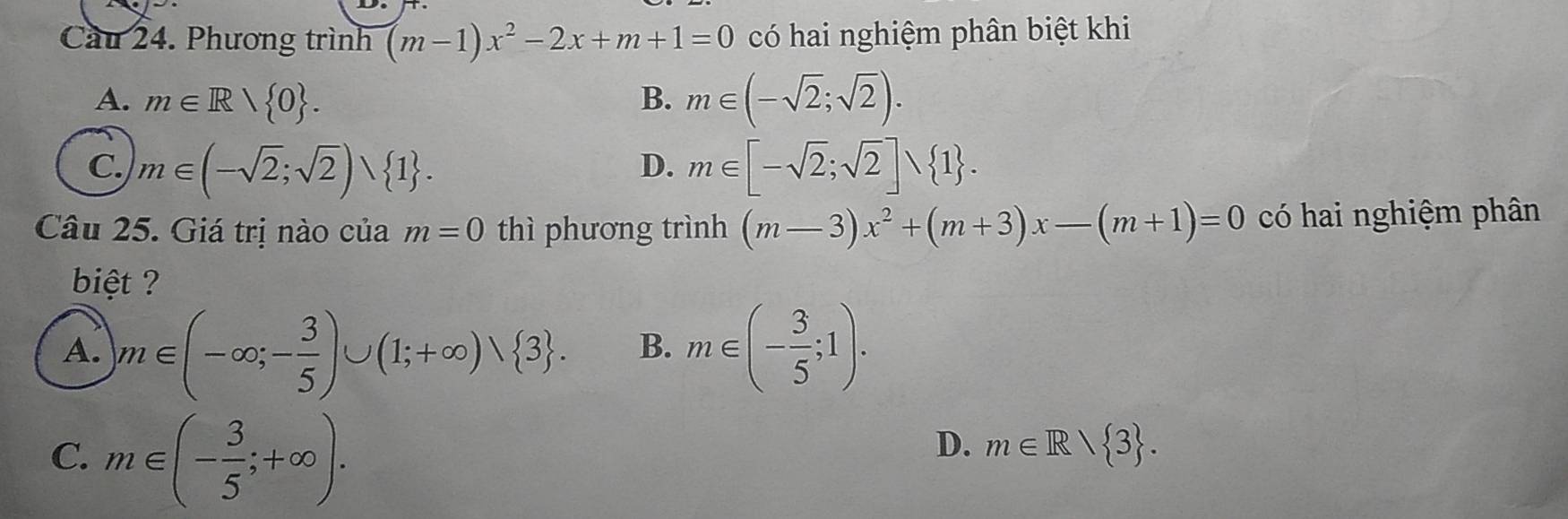 Cầu 24. Phương trình (m-1)x^2-2x+m+1=0 có hai nghiệm phân biệt khi
A. m∈ Rvee  0. B. m∈ (-sqrt(2);sqrt(2)).
C. m∈ (-sqrt(2);sqrt(2))∪  1. m∈ [-sqrt(2);sqrt(2)]∪  1. 
D.
Câu 25. Giá trị nào của m=0 thì phương trình (m-3)x^2+(m+3)x-(m+1)=0 có hai nghiệm phân
biệt ?
A. m∈ (-∈fty ;- 3/5 )∪ (1;+∈fty )vee  3. B. m∈ (- 3/5 ;1).
C. m∈ (- 3/5 ;+∈fty ).
D. m∈ R/ 3.