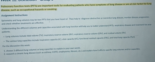 Pulmonary function tests (PFTs) are important tools for evaluating patients who have symptoms of lung disease or are at risk factor for lung 
disease, such as occupational hazards or smoking. 
Assignment Instructions 
Spirometry and lung volumes may be two PFTs that you have heard of. They help to diagnose obstructive or restrictive lung disease, monitor disease progression, 
and check whether treatments are effective 
Understanding the different volumes and capacities associated with lung function will help you to better understand PFTs, respiratory disease and treatment for your 
patients 
• Lung volumes include tidal volume 11V , inspiratory reserve volume (IRV), expiratory reserve volume (ERV ], and residual volume (RV ]. 
The various lung capacities include inspiratory capacity (IC), vital capacity (VC), functional residual capacity (FRC), and total lung capacity (TUCL. 
For the discussion this week 
1. choose 3 different lung volumes or lung capacities to explain in your own words 
2. research a chronic lung disease (such as asthma, COPD, emphysema, fbrosis, etc.) and explain how it affects specific long volumes and/or capacities