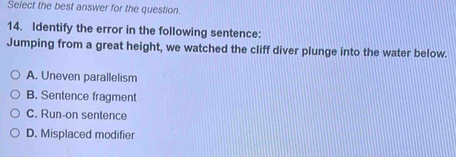 Select the best answer for the question.
14. Identify the error in the following sentence:
Jumping from a great height, we watched the cliff diver plunge into the water below.
A. Uneven parallelism
B. Sentence fragment
C. Run-on sentence
D. Misplaced modifier