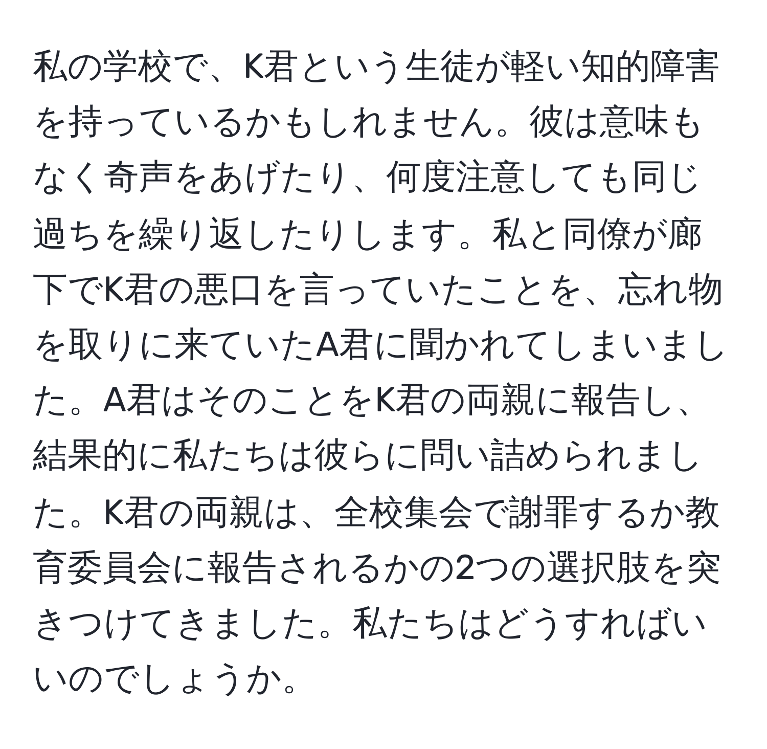 私の学校で、K君という生徒が軽い知的障害を持っているかもしれません。彼は意味もなく奇声をあげたり、何度注意しても同じ過ちを繰り返したりします。私と同僚が廊下でK君の悪口を言っていたことを、忘れ物を取りに来ていたA君に聞かれてしまいました。A君はそのことをK君の両親に報告し、結果的に私たちは彼らに問い詰められました。K君の両親は、全校集会で謝罪するか教育委員会に報告されるかの2つの選択肢を突きつけてきました。私たちはどうすればいいのでしょうか。