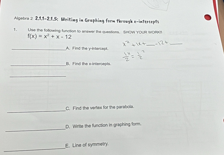 Algebra 2 2.1.1-2.1.5: Writing in Graphing form through x-intercepts 
1. Use the following function to answer the questions. SHOW YOUR WORKI!
f(x)=x^2+x-12
_ 
_ 
_A. Find the y-intercept. 
_B. Find the x-intercepts. 
_ 
_ 
C. Find the vertex for the parabola. 
_ 
D. Write the function in graphing form. 
_ 
E. Line of symmetry.