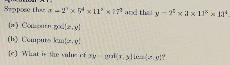 Suppose that x=2^7* 5^4* 11^2* 17^3 and that y=2^5* 3* 11^3* 13^4
(a) Compute gcd (x,y)
(b) Compute lcm(x,y)
(c) What is the value of xy-gcd(x,y)1cm(x,y) ?