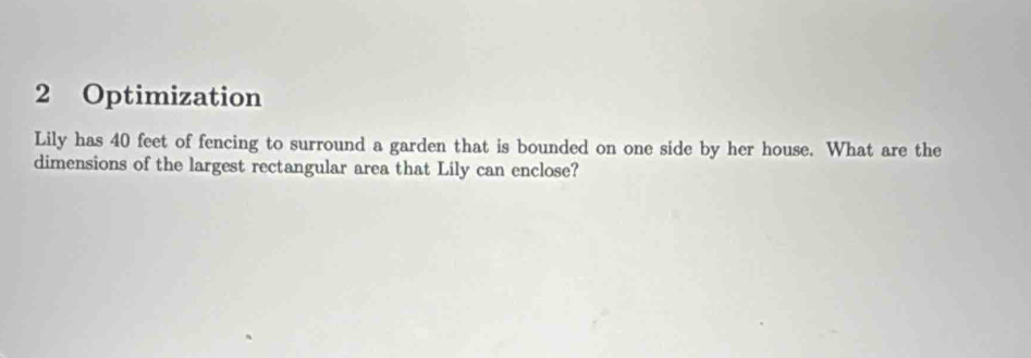 Optimization 
Lily has 40 feet of fencing to surround a garden that is bounded on one side by her house. What are the 
dimensions of the largest rectangular area that Lily can enclose?