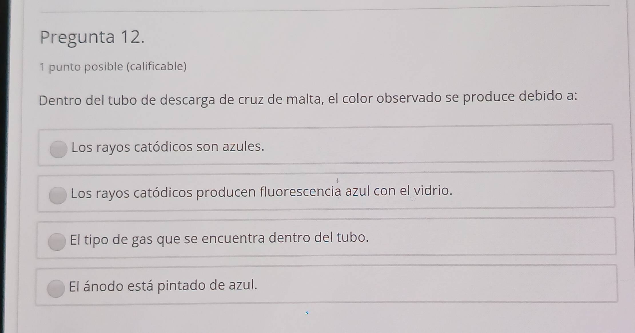 Pregunta 12.
1 punto posible (calificable)
Dentro del tubo de descarga de cruz de malta, el color observado se produce debido a:
Los rayos catódicos son azules.
Los rayos catódicos producen fluorescencia azul con el vidrio.
El tipo de gas que se encuentra dentro del tubo.
El ánodo está pintado de azul.