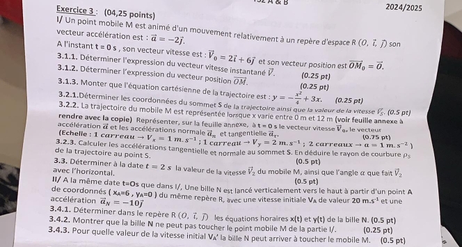 2024/2025
Exercice 3 : (04,25 points)
I/ Un point mobile M est animé d'un mouvement relativement à un repère d'espace R(0,vector i,vector j) son
vecteur accélération est : vector a=-2vector j.
A l'instant t=0s , son vecteur vitesse est : vector V_0=2vector i+6vector j et son vecteur position est vector OM_0=vector 0.
3.1.1. Déterminer l'expression du vecteur vitesse instantané vector V.
3.1.2. Déterminer l'expression du vecteur position overline OM. (0.25 pt) (0.25 pt)
3,1,3. Monter que l'équation cartésienne de la trajectoire est : y=- x^2/4 +3x. (0.25 pt)
3.2.1.Déterminer les coordonnées du sommet S de la trajectoire ainsi que la valeur de la vitesse V_S.(0.5pt)
3.2.2. La trajectoire du mobile M est représentée lorsque x varie entre 0 m et 12 m (voir feuille annexe à
rendre avec la copie) Représenter, sur la feuille annexe, à t=0
a ccé lération vector a et les accélérations normale vector a_n et tangentielle vector a_T. le   e cteur v ie ss e vector V_o , le vecteur
(Echelle : 1 carreau to V_x=1m.s^(-1); 1 carreau to V_y=2m.s^(-1); 2 carreaux to a=1m.s^(-2)) (0.75 pt)
3.2.3. Calculer les accélérations tangentielle et normale au sommet S. En déduire le rayon de courbure rho _5
de la trajectoire au point S.
3.3. Déterminer à la date t=2s
(0.5 pt)
avec l’horizontal. la valeur de la vitesse vector V_2 du mobile M, ainsi que l'angle α que fait vector V_2
II/ A la même date t=0 (0.5 pt)
de coordonnés (x_A=6,y_A=0) s que dans I/, Une bille N est lancé verticalement vers le haut à partir d'un point A
accélération vector a_N=-10vector j du même repère R, avec une vitesse initiale V_A de valeur 20m.s^(-1) et une
3.4.1. Déterminer dans le repère R(O,vector i,vector j) les équations horaires x(t) et y(t) de la bille N. (0.5 pt)
3.4.2. Montrer que la bille N ne peut pas toucher le point mobile M de la partie l/. (0.25 pt)
3.4.3. Pour quelle valeur de la vitesse initial V▲' la bille N peut arriver à toucher le mobile M. (0.5 pt) 