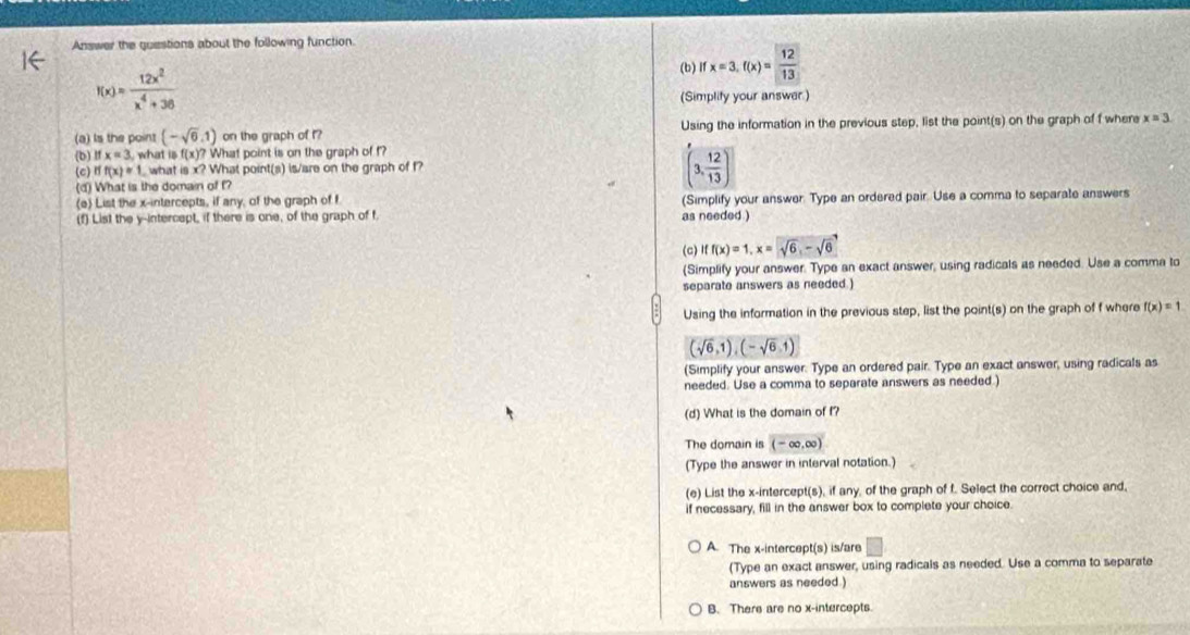 Answer the questions about the following function.
(b) Ifx=3.f(x)= 12/13 
f(x)= 12x^2/x^4+36 
(Simplity your answer.)
(a) Is the poins (-sqrt(6),1) on the graph of f? Using the information in the previous step, list the point(s) on the graph of f where x=3
(b ifx=3, what i f(x)? What point is on the graph of f?
(c) rf(x)=1 what is x? What point(s) is/are on the graph of f
(d) What is the domain of f?
(3, 12/13 )
(e) List the x-intercepts, if any, of the graph of f
(f) List the y-intercept, if there is one, of the graph of f. as needed ) (Simplify your answer. Type an ordered pair. Use a comma to separate answers
(c) iff(x)=1, x=sqrt(6), -sqrt(6)
(Simplify your answer. Type an exact answer, using radicals as needed. Use a comma to
separate answers as needed )
Using the information in the previous step, list the point(s) on the graph of f where f(x)=1
(sqrt(6),1),(-sqrt(6),1)
(Simplify your answer. Type an ordered pair. Type an exact answer, using radicals as
needed. Use a comma to separate answers as needed 
(d) What is the domain of f?
The domain is (-∈fty ,∈fty )
(Type the answer in interval notation.)
(e) List the x-intercept(s), if any, of the graph of f. Select the correct choice and,
if necessary, fill in the answer box to complete your choice.
A. The x-intercept(s) is/are b=
(Type an exact answer, using radicals as needed. Use a comma to separate
answers as needed )
B. There are no x-intercepts.