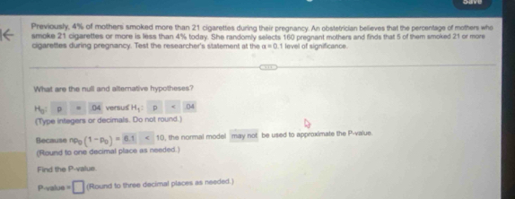 Previously, 4% of mothers smoked more than 21 cigarettes during their pregnancy. An obstetrician believes that the percentage of mothers who 
smoke 21 cigarettes or more is less than 4% today. She randomly selects 160 pregnant mothers and finds that 5 of them smoked 21 or more 
cigarettes during pregnancy. Test the researcher's statement at the alpha =0.1 level of significance. 
What are the null and alternative hypotheses?
H_0:p=O4 versus H_1= p DA
(Type integers or decimals. Do not round.) 
Because np_0(1-p_0)=6.1<10</tex> the normal model may not be used to approximate the P -value. 
(Round to one decimal place as needed.) 
Find the P -value.
P-value =□ (Round to three decimal places as needed.)