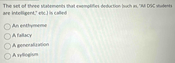 The set of three statements that exemplifies deduction (such as, 'All DSC students
are intelligent," etc.) is called
An enthymeme
A fallacy
A generalization
A syllogism