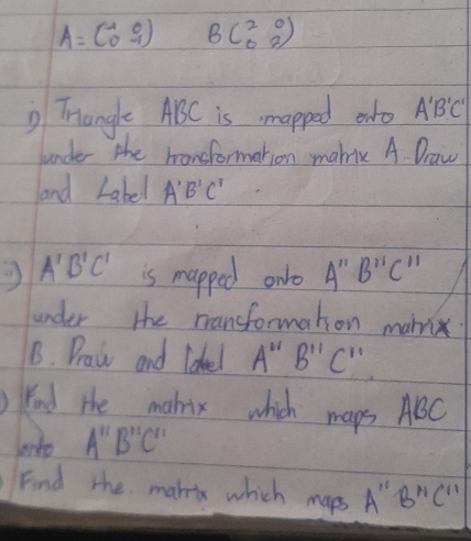 A=beginpmatrix -1&0 0&-1endpmatrix Bbeginpmatrix 2&0 0&2endpmatrix
Trangle ABC is mapped anto A'B'C'
Junder the bonsformation makic A Draw 
and Label A'B'C'
A'B'C' is mapped onlo A''B''C''
under the mansformaton marix 
1. Draw and Idel A''B''C''
kind the makix which maps ABC
ato A'prime B'prime C'prime  
Find the makeix which maps A " B''C''