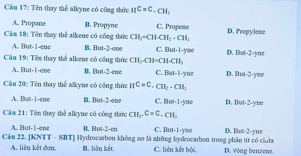 Tên thay thể alkyne có công thức HCequiv C_-CH_3
A. Propane B. Propyne C. Propene D. Propylene
Câu 18: Tên thay thể alkene có công thức CH_2=CH-CH_2-CH_3
A. But -1 -ene B. But -2 -ene C. But -1 -yne D. But -2 -yne
Câu 19: Tên thay thể alkene có công thức CH_3-CH=CH-CH_3
A. But -1 -ene B. But -2 -ene C. But -1 -yne D. But -2 -yne
Câu 20: Tên thay thể alkyne có công thức HCequiv C-CH_2-CH_3
A. But -1 -ene B. But -2 -ene C. But -1 -yne D. But -2 -yne
Câu 21: Tên thay thể alkyne có công thức CH_3-Cequiv C-CH_3
A. But -1 -ene B. But -2 -en C. But -1 -yne D. But -2 -yne
Câu 22. [KNTT - SBT] Hydrocarbon không no là những hydrocarbon trong phân tử có chứa
A. liên kết đơn. B. liên kết. C. liên kết bội. D. vòng benzene.