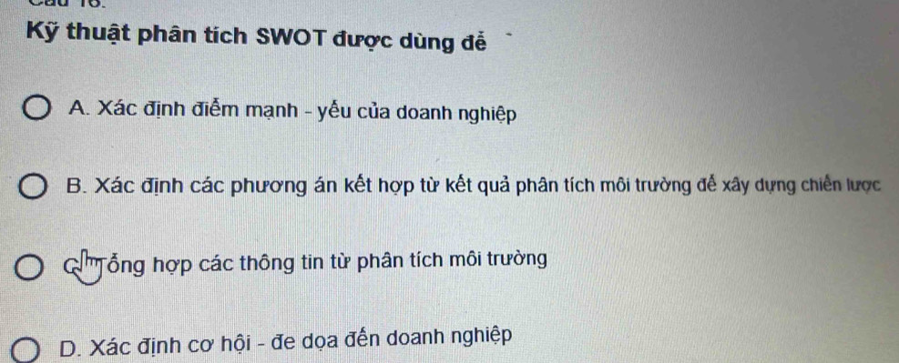 Kỹ thuật phân tích SWOT được dùng đễ
A. Xác định điểm mạnh - yếu của doanh nghiệp
B. Xác định các phương án kết hợp từ kết quả phân tích môi trường đế xây dựng chiến lược
ổng hợp các thông tin từ phân tích môi trường
D. Xác định cơ hội - đe dọa đến doanh nghiệp