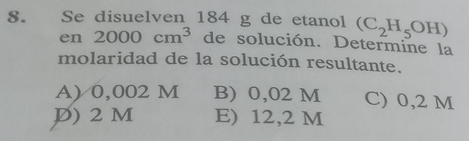 €£ Se disuelven 184 g de etanol (C_2H_5OH)
en 2000cm^3 de solución. Determine la
molaridad de la solución resultante.
A) 0,002 M B) 0,02 M C) 0,2 M
P) 2 M E) 12,2 M