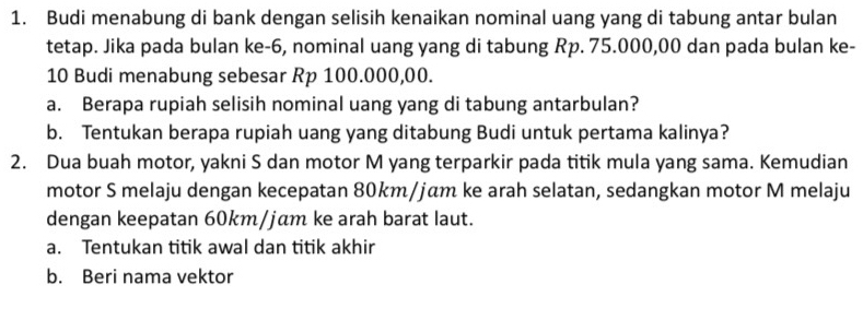 Budi menabung di bank dengan selisih kenaikan nominal uang yang di tabung antar bulan 
tetap. Jika pada bulan ke -6, nominal uang yang di tabung Rp. 75.000,00 dan pada bulan ke-
10 Budi menabung sebesar Rp 100.000,00. 
a. Berapa rupiah selisih nominal uang yang di tabung antarbulan? 
b. Tentukan berapa rupiah uang yang ditabung Budi untuk pertama kalinya? 
2. Dua buah motor, yakni S dan motor M yang terparkir pada titik mula yang sama. Kemudian 
motor S melaju dengan kecepatan 80km/jäm ke arah selatan, sedangkan motor M melaju 
dengan keepatan 60km/jɑm ke arah barat laut. 
a. Tentukan titik awal dan titik akhir 
b. Beri nama vektor