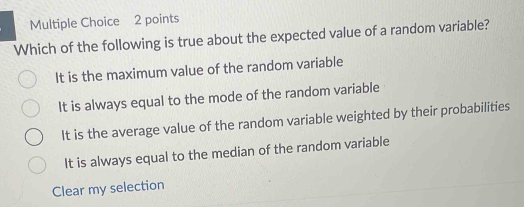 Which of the following is true about the expected value of a random variable?
It is the maximum value of the random variable
It is always equal to the mode of the random variable
It is the average value of the random variable weighted by their probabilities
It is always equal to the median of the random variable
Clear my selection