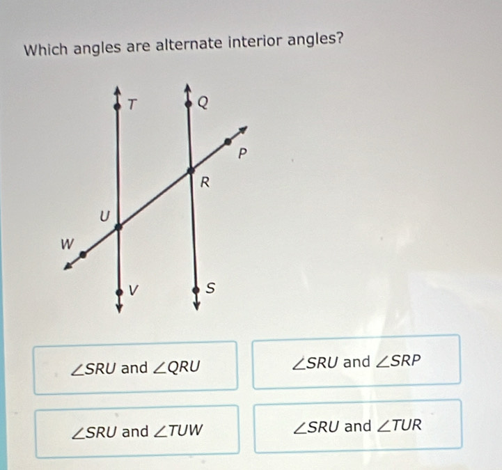 Which angles are alternate interior angles?
∠ SRU and ∠ QRU ∠ SRU and ∠ SRP
∠ SRU and ∠ TUW ∠ SRU and ∠ TUR