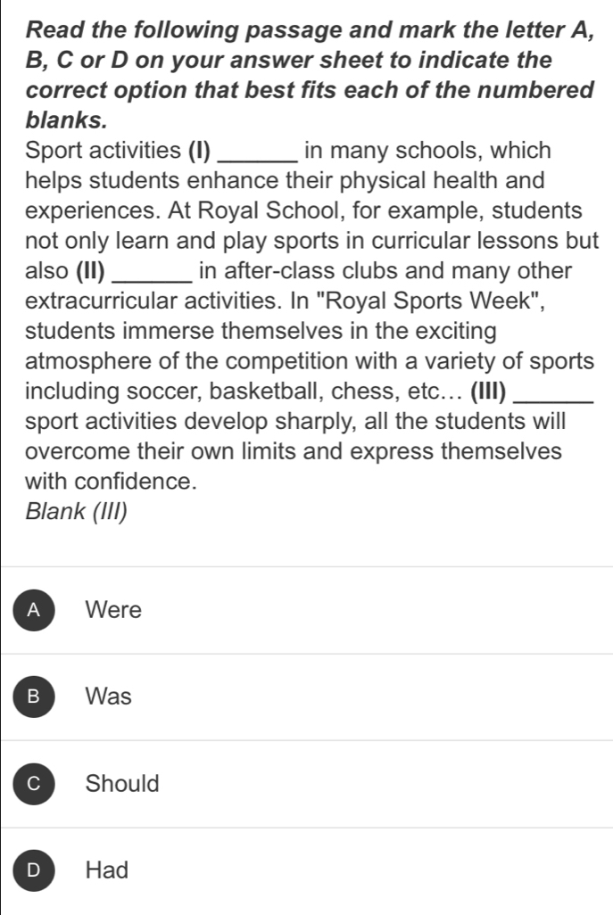 Read the following passage and mark the letter A,
B, C or D on your answer sheet to indicate the
correct option that best fits each of the numbered
blanks.
Sport activities (I) _in many schools, which
helps students enhance their physical health and
experiences. At Royal School, for example, students
not only learn and play sports in curricular lessons but
also (II) _in after-class clubs and many other
extracurricular activities. In "Royal Sports Week",
students immerse themselves in the exciting
atmosphere of the competition with a variety of sports
including soccer, basketball, chess, etc... (III)_
sport activities develop sharply, all the students will
overcome their own limits and express themselves
with confidence.
Blank (III)
A Were
B Was
C Should
D Had