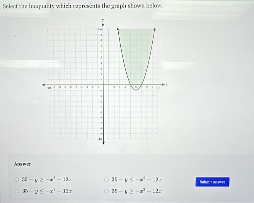 Select the inequality which represents the graph shown below.
Answer
35-y≥ -x^2+12x
35-y≤ -x^2+12x
Submit Answer
35-y≤ -x^2-12x
35-y≥ -x^2-12x